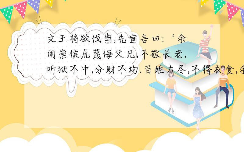 文王将欲伐崇,先宣言曰:‘余闻崇侯虎蔑侮父兄,不敬长老,听狱不中,分财不均.百姓力尽,不得衣食,余将来征之,惟为民.’乃伐崇,令毋杀人,毋坏室,毋填井,毋伐树木,毋动六畜,有不如令者,死无