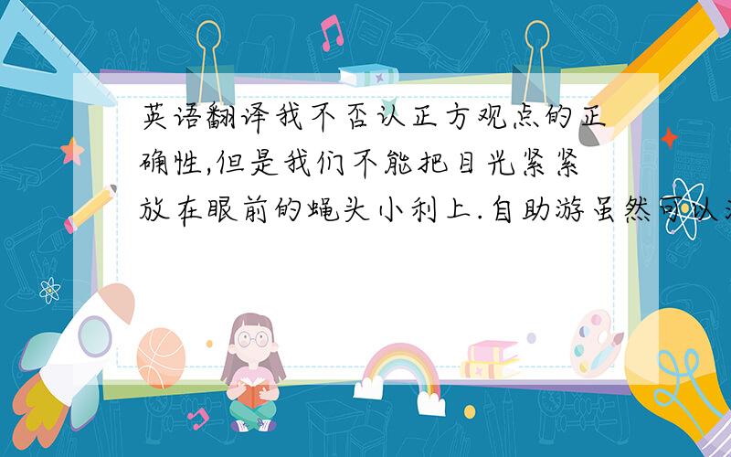 英语翻译我不否认正方观点的正确性,但是我们不能把目光紧紧放在眼前的蝇头小利上.自助游虽然可以满足我们的个人需求,但是除了这一点,也并没有什么.相反,跟团游不仅能够壮大世界各地