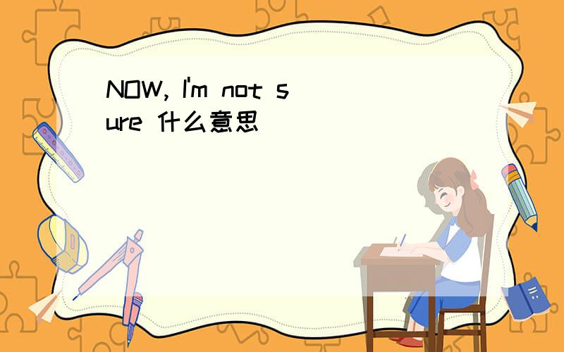 NOW, I'm not sure 什么意思