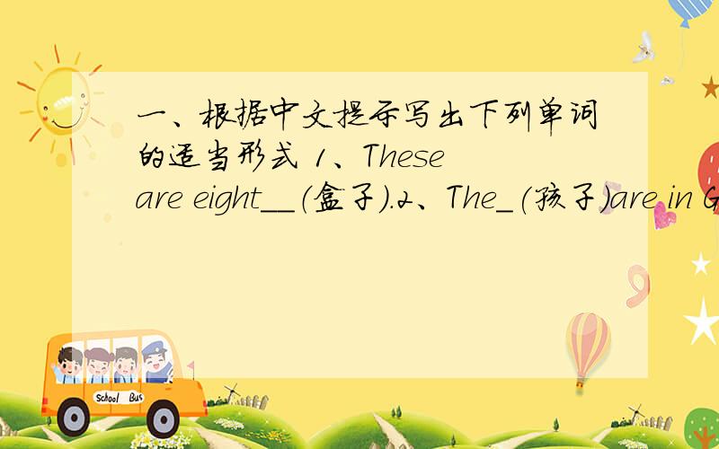 一、根据中文提示写出下列单词的适当形式 1、These are eight__（盒子).2、The_(孩子)are in Grade Two.3、—Where your__（电脑）?—They are at home.4、This is__(我们的)classroom.