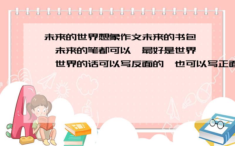 未来的世界想象作文未来的书包、未来的笔都可以,最好是世界,世界的话可以写反面的,也可以写正面的.要长一点哦【当然别太长】不要太普通,要有一些好句啊什么的,不用自己写.不过有一些