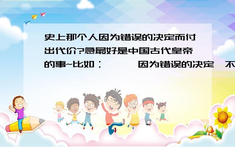 史上那个人因为错误的决定而付出代价?急最好是中国古代皇帝的事~比如：×××因为错误的决定,不听大臣的劝,而失掉大半江山××的、、、说好是谁、什么雍正帝啦~都行,要有事例