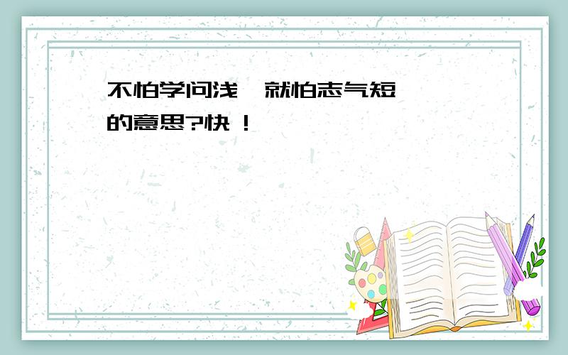 不怕学问浅,就怕志气短   的意思?快 !