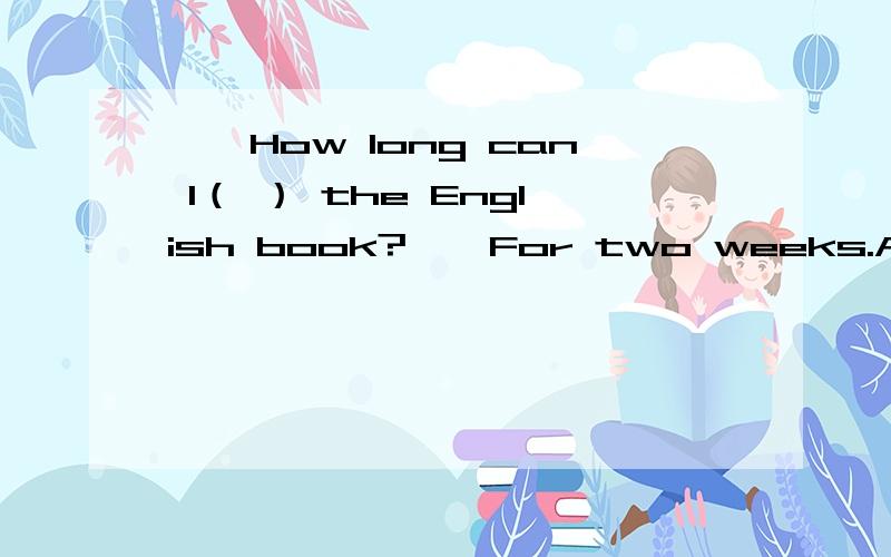 ——How long can I（ ） the English book?——For two weeks.A;borrowingB:to borrowC:keepD:to keep