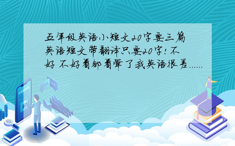 五年级英语小短文20字要三篇英语短文带翻译只要20字!不好 不好看都看晕了我英语很差......