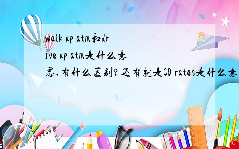 walk up atm和drive up atm是什么意思,有什么区别?还有就是CD rates是什么意思？