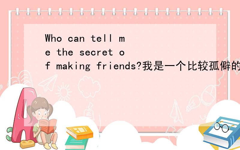 Who can tell me the secret of making friends?我是一个比较孤僻的人,但是,我知道孤僻并不是一件好事情.我想改变自己,我现在就在努力获得更多的朋友.但是,我觉得我和朋友接触时非常别扭,而且,我觉