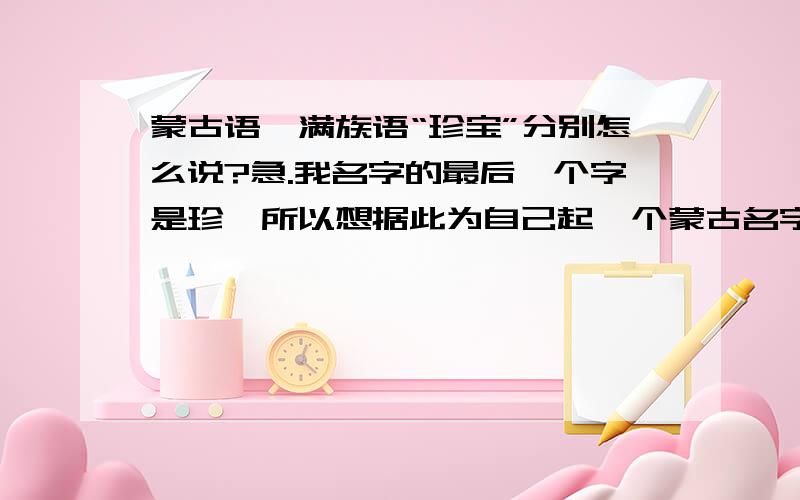 蒙古语、满族语“珍宝”分别怎么说?急.我名字的最后一个字是珍,所以想据此为自己起一个蒙古名字.而“珍”的意思就是“宝”,所以麻烦大家懂蒙古语的,满族话怎么叫,