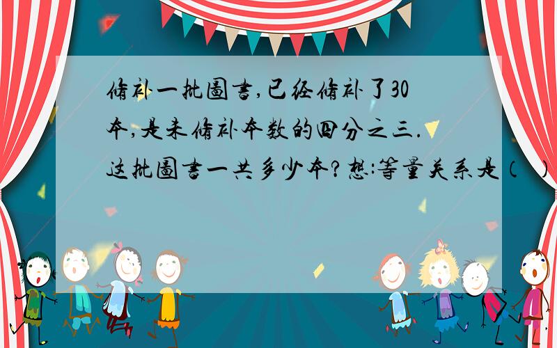 修补一批图书,已经修补了30本,是未修补本数的四分之三.这批图书一共多少本?想:等量关系是（ ）算式是（ ）