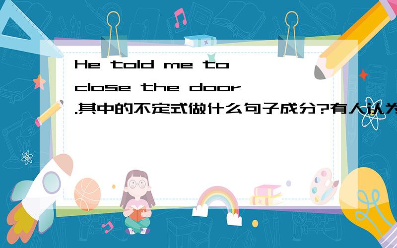 He told me to close the door.其中的不定式做什么句子成分?有人认为是宾补,有人认为是目的状语,