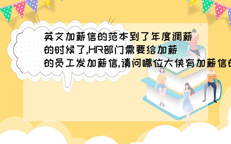 英文加薪信的范本到了年度调薪的时候了,HR部门需要给加薪的员工发加薪信,请问哪位大侠有加薪信的范本呢,要英文的.乡亲们,偶要的不是想上级申请加薪,是上级通知下级新一年度的薪资调