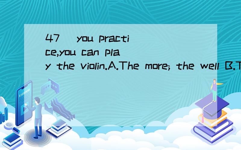 47． you practice,you can play the violin.A.The more; the well B.The more; the more wellC.The more; the better D.More; well请说出为什么