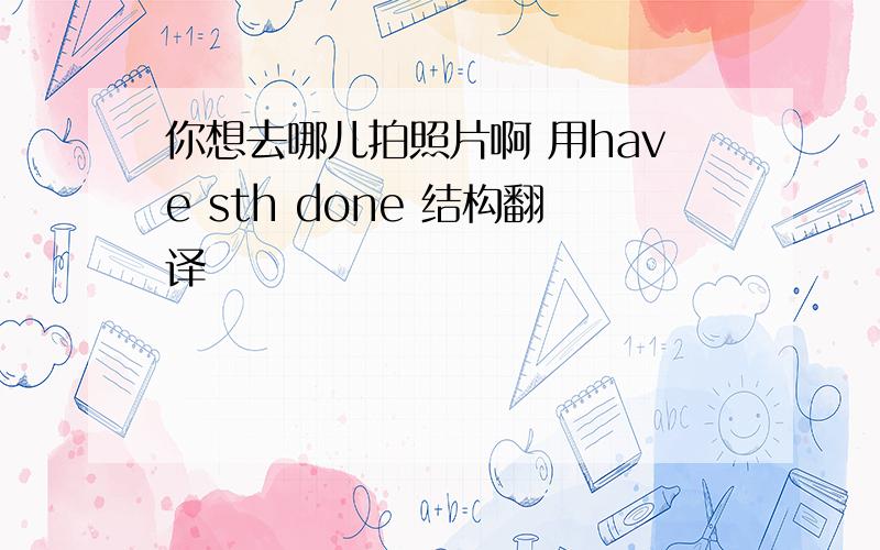 你想去哪儿拍照片啊 用have sth done 结构翻译