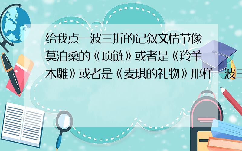 给我点一波三折的记叙文情节像莫泊桑的《项链》或者是《羚羊木雕》或者是《麦琪的礼物》那样一波三折的故事情节,用在写高中记叙文中!只要故事情节就行,