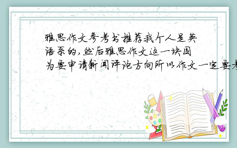 雅思作文参考书推荐我个人是英语系的,然后雅思作文这一块因为要申请新闻评论方向所以作文一定要考九分,我考过雅思，听力和阅读是8.口语7.写作只有7分，但是申请的方向要求九分