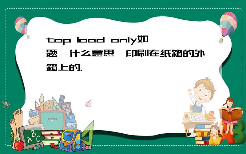 top load only如题,什么意思,印刷在纸箱的外箱上的.