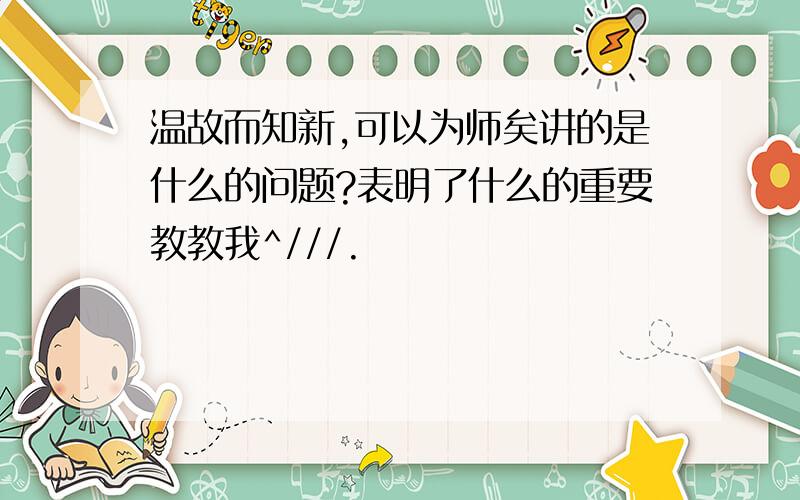 温故而知新,可以为师矣讲的是什么的问题?表明了什么的重要教教我^///.