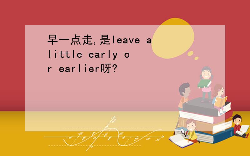 早一点走,是leave a little early or earlier呀?