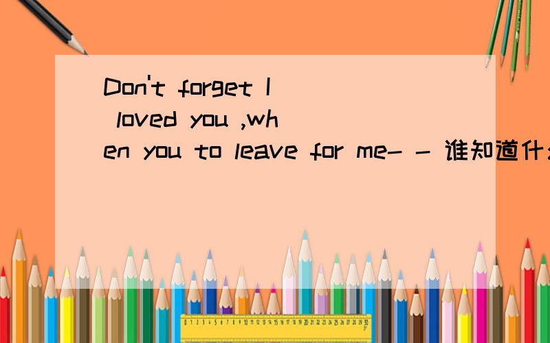 Don't forget I loved you ,when you to leave for me- - 谁知道什么意思.