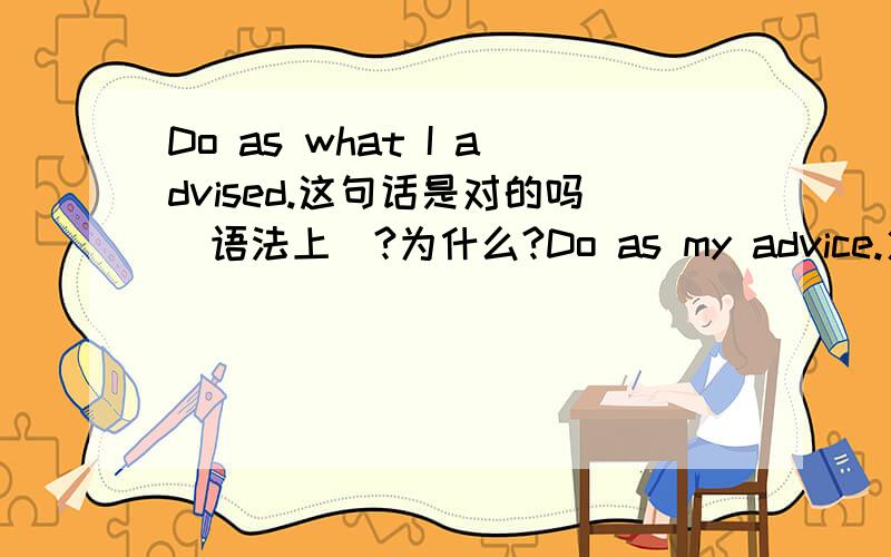 Do as what I advised.这句话是对的吗（语法上）?为什么?Do as my advice.火速～请叙述清楚（包括哪个对哪个错），请说出理由～另外，do as i advised对吗？