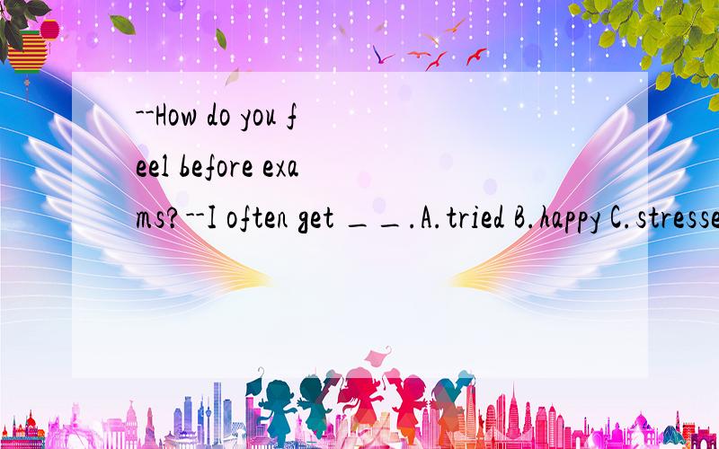 --How do you feel before exams?--I often get __.A.tried B.happy C.stressed out