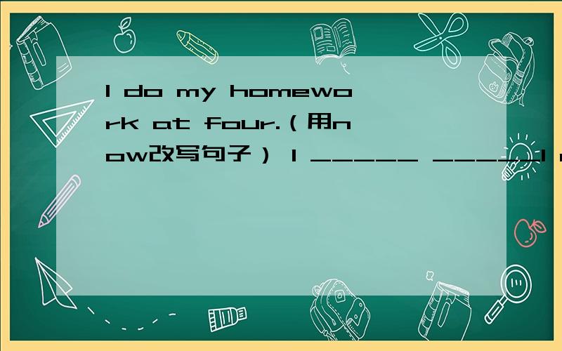 I do my homework at four.（用now改写句子） I _____ _____I do my homework at four.（用now改写句子）I _____ _____ my homework now.