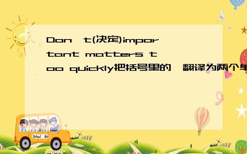 Don't(决定)important matters too quickly把括号里的,翻译为两个单词..