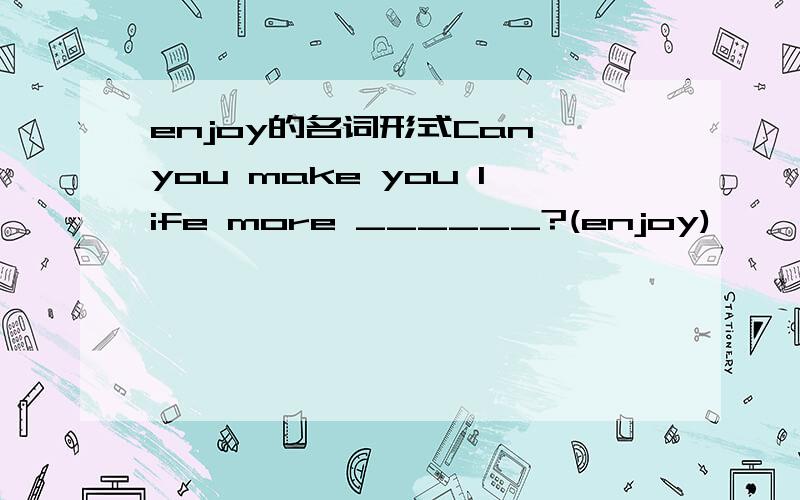 enjoy的名词形式Can you make you life more ______?(enjoy)