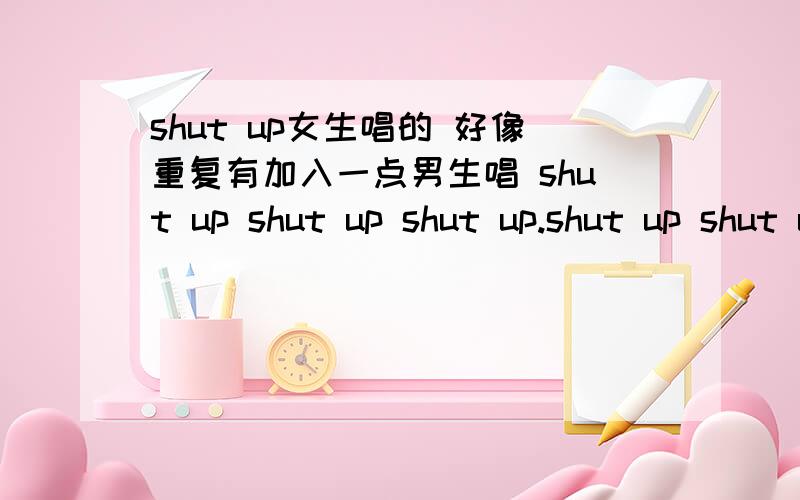 shut up女生唱的 好像重复有加入一点男生唱 shut up shut up shut up.shut up shut up shut up