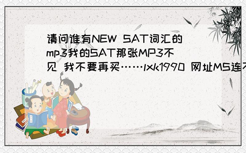 请问谁有NEW SAT词汇的mp3我的SAT那张MP3不见 我不要再买……lxk1990 网址MS连不上去