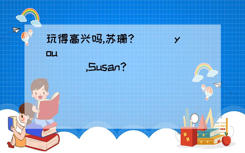 玩得高兴吗,苏珊?___ you ___ ___ ___ ___,Susan?