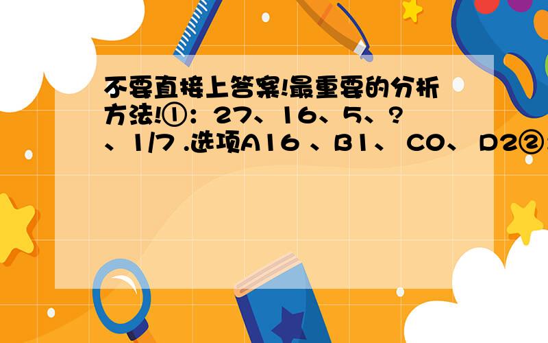 不要直接上答案!最重要的分析方法!①：27、16、5、?、1/7 .选项A16 、B1、 C0、 D2②：1/6、2/3、3/2、8/3、?.选项A10/3 、B25/6、C5、D25/6③：1、1、3、7、17、41、?.选项A89、B99、C109、D119④：1、0、-1、