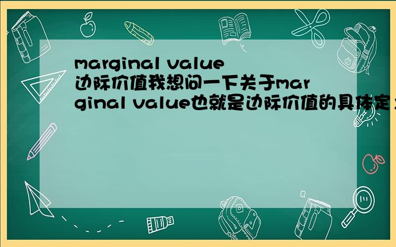 marginal value边际价值我想问一下关于marginal value也就是边际价值的具体定义,以及需要举例说明一下,因为一直对于定义都很含糊,