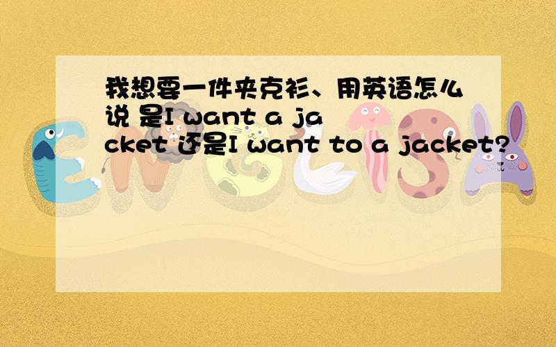 我想要一件夹克衫、用英语怎么说 是I want a jacket 还是I want to a jacket?