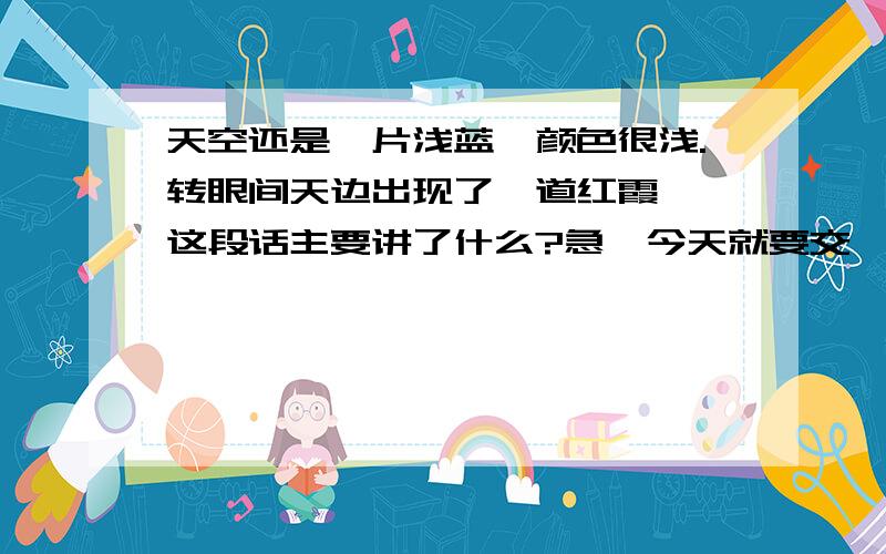 天空还是一片浅蓝,颜色很浅.转眼间天边出现了一道红霞……这段话主要讲了什么?急,今天就要交,财富悬赏10 5月22日就要!天空还是一片浅蓝,颜色很浅.转眼间天边出现了一道红霞,慢慢地扩大