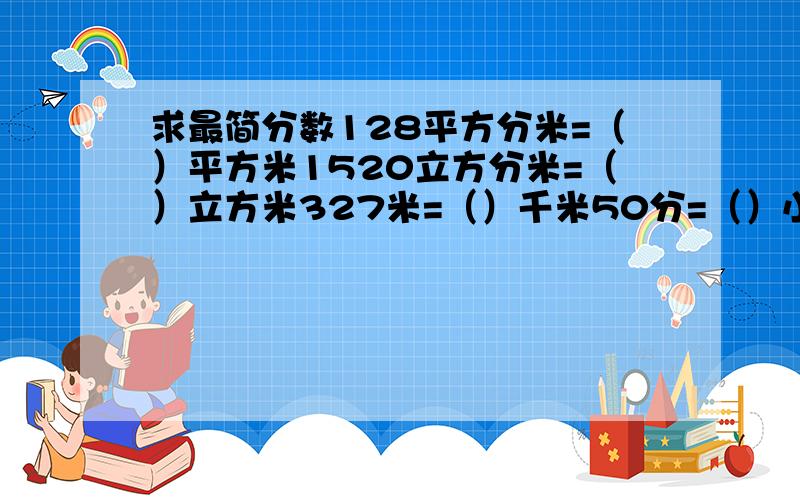 求最简分数128平方分米=（）平方米1520立方分米=（）立方米327米=（）千米50分=（）小时2500克=)(千克