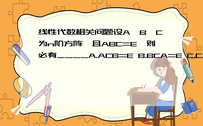 线性代数相关问题设A,B,C为n阶方阵,且ABC=E,则必有____A.ACB=E B.BCA=E C.CAB=E D.BAC=E