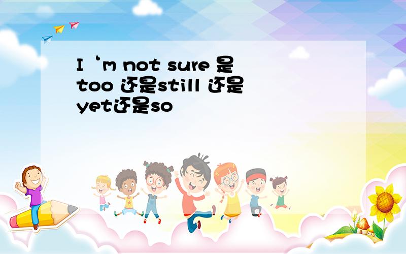 I‘m not sure 是too 还是still 还是yet还是so