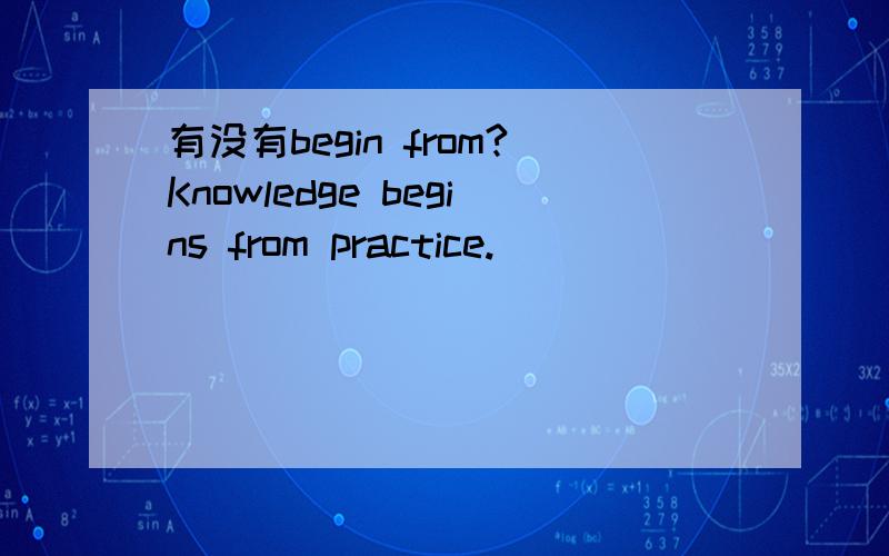 有没有begin from?Knowledge begins from practice.