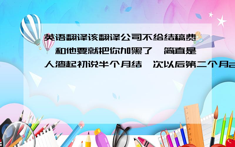 英语翻译该翻译公司不给结稿费,和他要就把你加黑了,简直是人渣起初说半个月结一次以后第二个月25号结上个月稿费，结果半个月后只给打100的预付款，以后你就甭想拿到钱了，再要她就拖