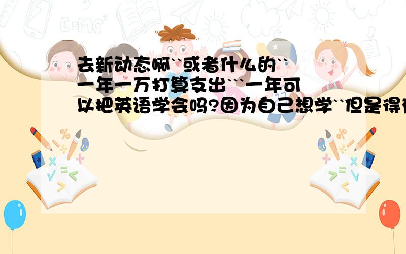 去新动态啊``或者什么的``一年一万打算支出```一年可以把英语学会吗?因为自己想学``但是得有压力```所以想报个班```什么水平``基本的口语会点啦````就是单词量不强``