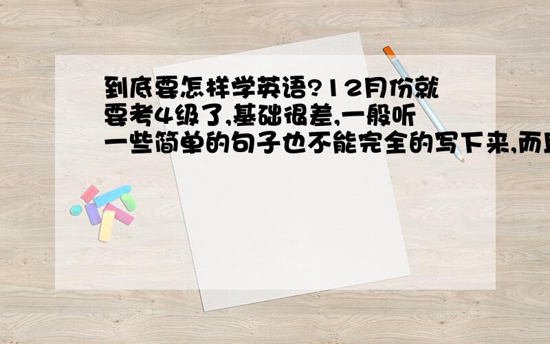 到底要怎样学英语?12月份就要考4级了,基础很差,一般听一些简单的句子也不能完全的写下来,而且觉得最大问题是,听到单词觉得很熟悉,但是就是想不起它的意思,它的写法.怎么办?