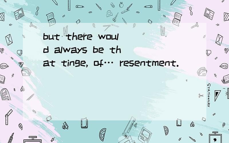 but there would always be that tinge, of… resentment.