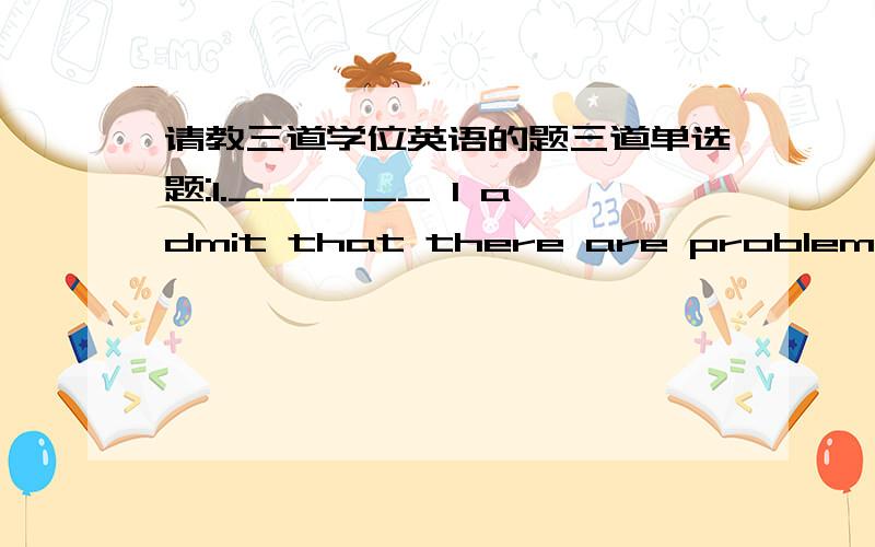 请教三道学位英语的题三道单选题:1.______ I admit that there are problems,I don't agree that they cannot be solved.[A]When [B]As [C]While [D]Since (个人所知:据正确答案公布是选C,说是让步状语从句,可我怎么也看不