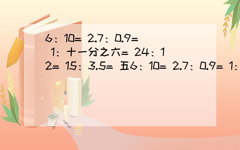 6：10= 2.7：0.9= 1：十一分之六= 24：12= 15：3.5= 五6：10= 2.7：0.9= 1：十一分之六=24：12= 15：3.5= 五分之二：0.3=（能约分的约分）