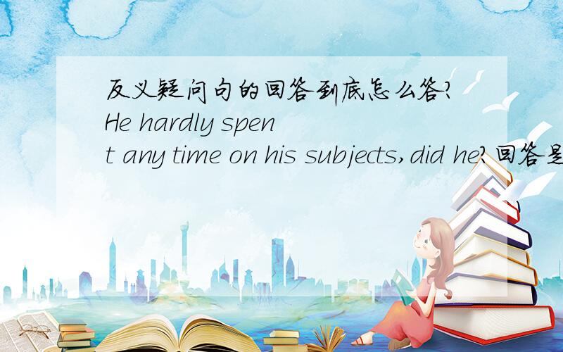 反义疑问句的回答到底怎么答?He hardly spent any time on his subjects,did he?回答是：No,so he did badly in his lessons.为什么是这样咧?假如说我换个说法：He spent some time on his subjects,didnt he?那我改怎么回答