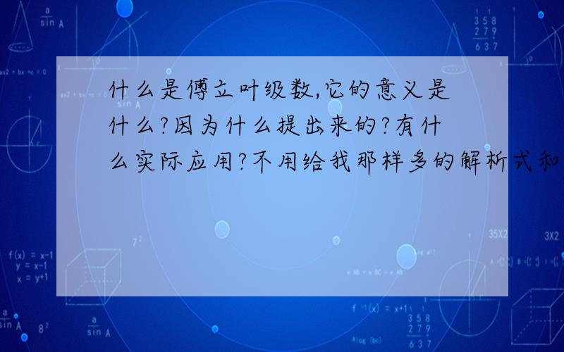 什么是傅立叶级数,它的意义是什么?因为什么提出来的?有什么实际应用?不用给我那样多的解析式和证明,给我概括一下把,能用形容的更好.不要上知道里面去搜.那些我都看过了,那里面只是表