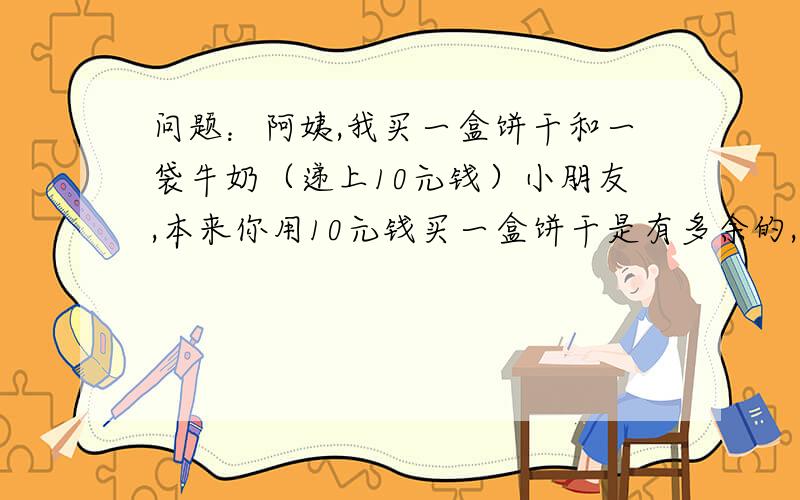 问题：阿姨,我买一盒饼干和一袋牛奶（递上10元钱）小朋友,本来你用10元钱买一盒饼干是有多余的,但要再买一袋牛奶就不够了!今天是儿童节,我给你的饼干打9折,两样东西请拿好!还有找你的8