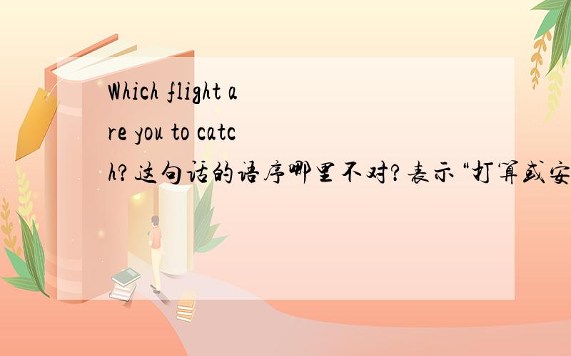 Which flight are you to catch?这句话的语序哪里不对?表示“打算或安排要做的事”：用be to do或be going to do。要用be to do如何表达？