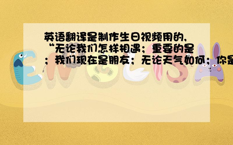 英语翻译是制作生日视频用的,“无论我们怎样相遇；重要的是；我们现在是朋友；无论天气如何；你是我们的阳光；只想说；有你真好；无论我们相隔多远,我们之间没有距离；永远在你身